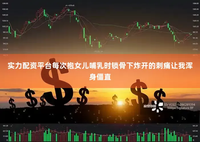 实力配资平台每次抱女儿哺乳时锁骨下炸开的刺痛让我浑身僵直