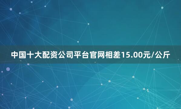 中国十大配资公司平台官网相差15.00元/公斤