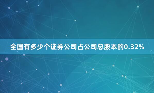 全国有多少个证券公司占公司总股本的0.32%