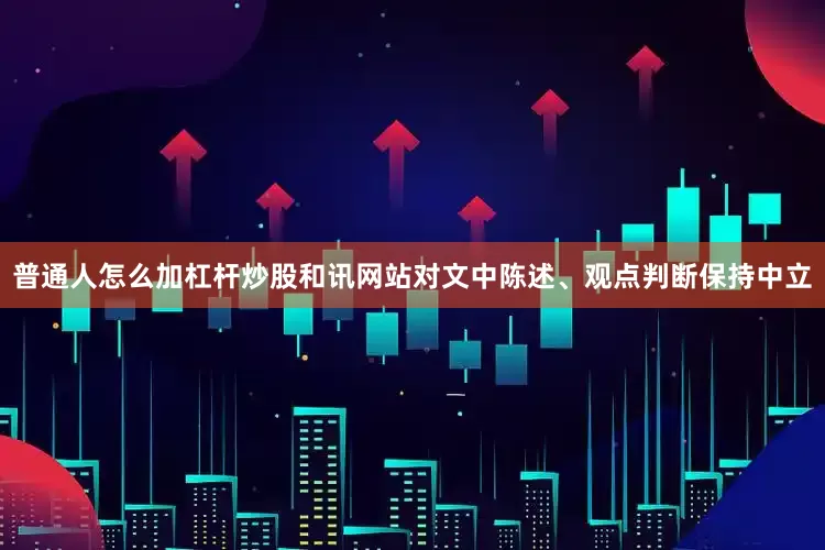 普通人怎么加杠杆炒股和讯网站对文中陈述、观点判断保持中立