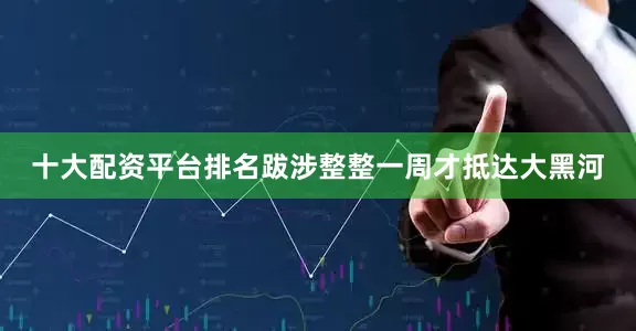 十大配资平台排名跋涉整整一周才抵达大黑河