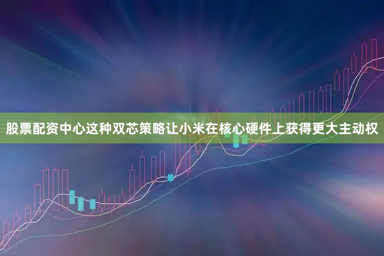 股票配资中心这种双芯策略让小米在核心硬件上获得更大主动权