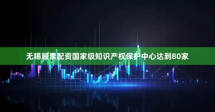 无锡股票配资国家级知识产权保护中心达到80家