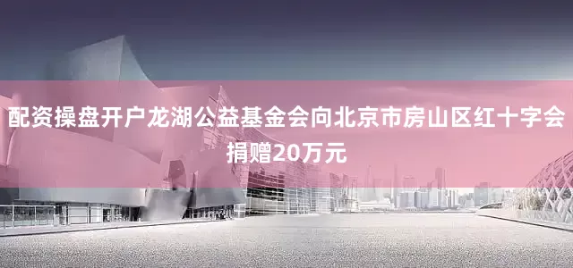 配资操盘开户龙湖公益基金会向北京市房山区红十字会捐赠20万元