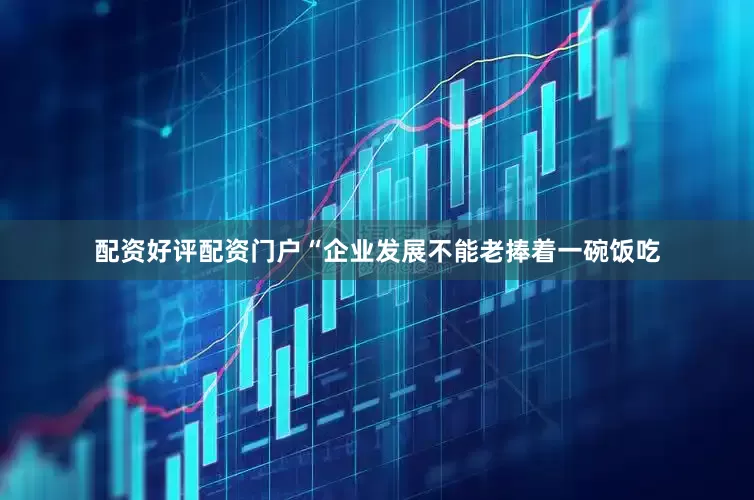 配资好评配资门户“企业发展不能老捧着一碗饭吃
