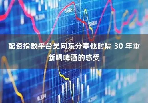 配资指数平台吴向东分享他时隔 30 年重新喝啤酒的感受