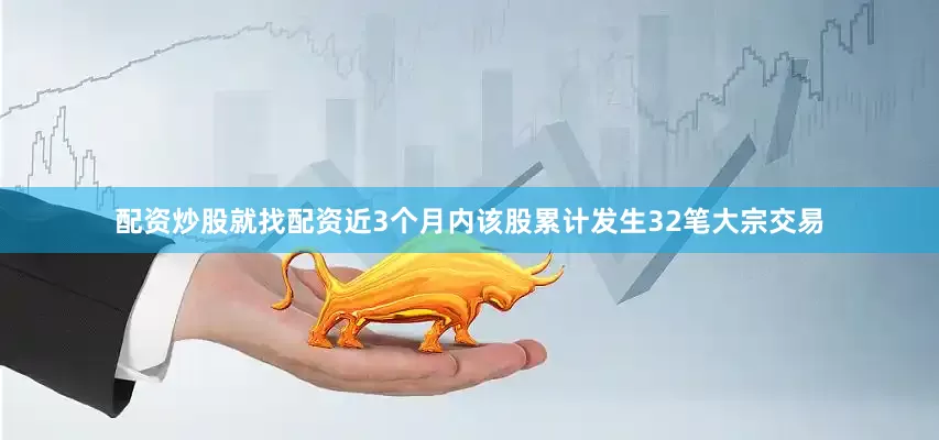 配资炒股就找配资近3个月内该股累计发生32笔大宗交易