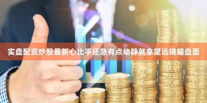 实盘配资炒股最新心比手还急有点动静就拿望远镜瞄盘面