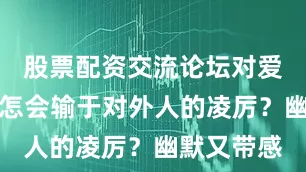 股票配资交流论坛对爱人的柔情怎会输于对外人的凌厉？幽默又带感